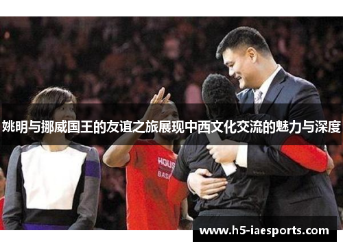 姚明与挪威国王的友谊之旅展现中西文化交流的魅力与深度
